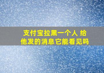 支付宝拉黑一个人 给他发的消息它能看见吗